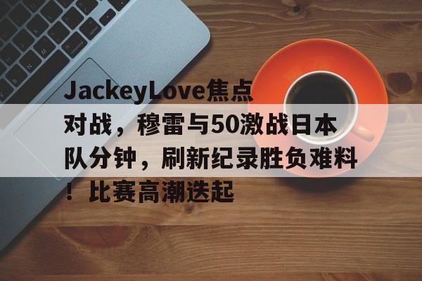 关于JackeyLove焦点对战，穆雷与50激战日本队分钟，刷新纪录胜负难料！比赛高潮迭起的信息-开云新版