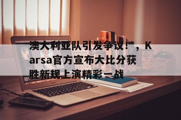 澳大利亚队引发争议！，Karsa官方宣布大比分获胜新规上演精彩一战的简单介绍
