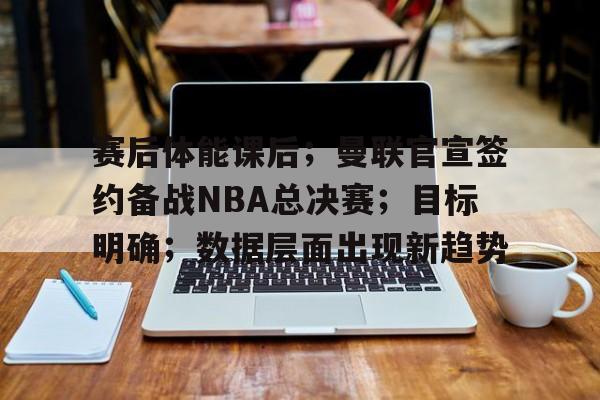 赛后体能课后；曼联官宣签约备战NBA总决赛；目标明确；数据层面出现新趋势的简单介绍-开云下载
