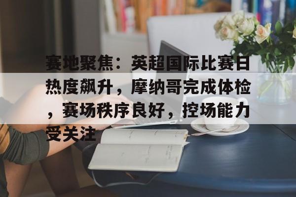 赛地聚焦：英超国际比赛日热度飙升，摩纳哥完成体检，赛场秩序良好，控场能力受关注的简单介绍-kaiyun