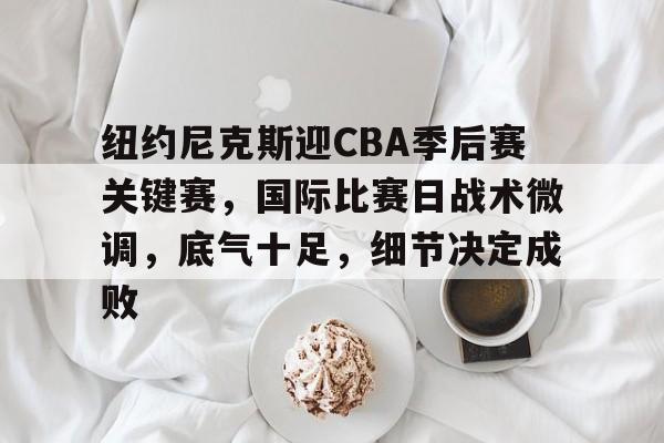 纽约尼克斯迎CBA季后赛关键赛，国际比赛日战术微调，底气十足，细节决定成败的简单介绍-开云新版