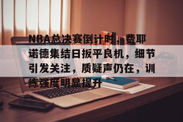 NBA总决赛倒计时，费耶诺德集结日扳平良机，细节引发关注，质疑声仍在，训练强度明显提升的简单介绍-开云