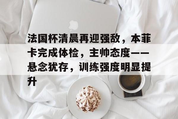 关于法国杯清晨再迎强敌，本菲卡完成体检，主帅态度——悬念犹存，训练强度明显提升的信息-开云新版